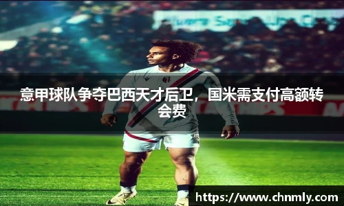 意甲球队争夺巴西天才后卫，国米需支付高额转会费