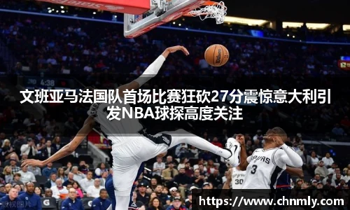 文班亚马法国队首场比赛狂砍27分震惊意大利引发NBA球探高度关注